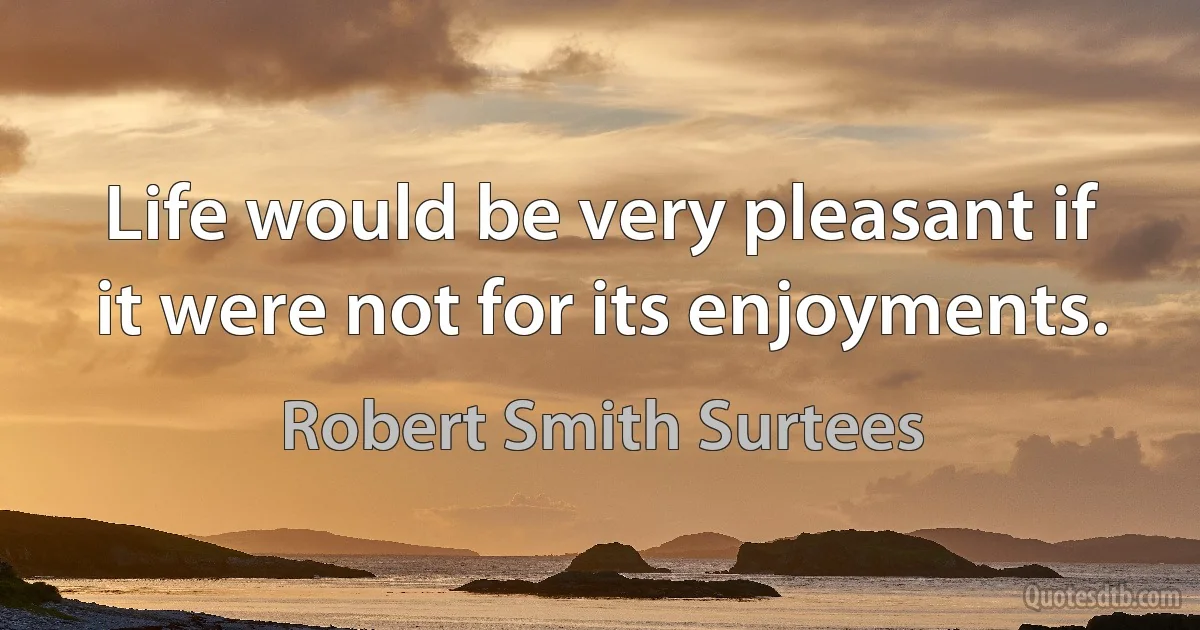 Life would be very pleasant if it were not for its enjoyments. (Robert Smith Surtees)