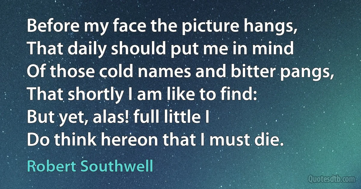 Before my face the picture hangs,
That daily should put me in mind
Of those cold names and bitter pangs,
That shortly I am like to find:
But yet, alas! full little I
Do think hereon that I must die. (Robert Southwell)