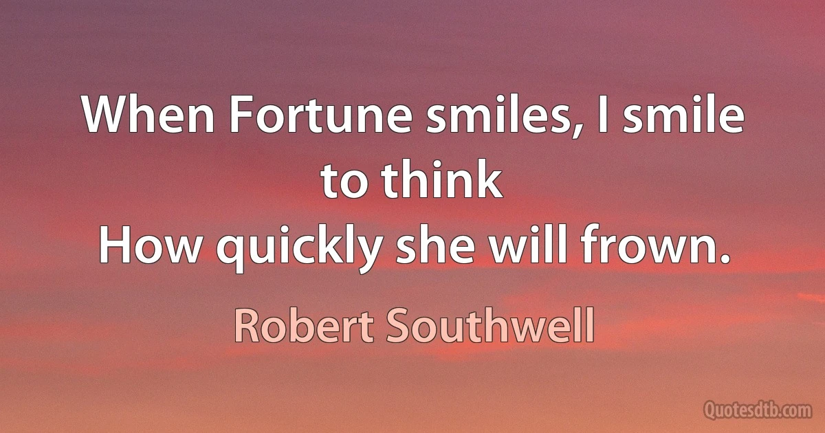 When Fortune smiles, I smile to think
How quickly she will frown. (Robert Southwell)