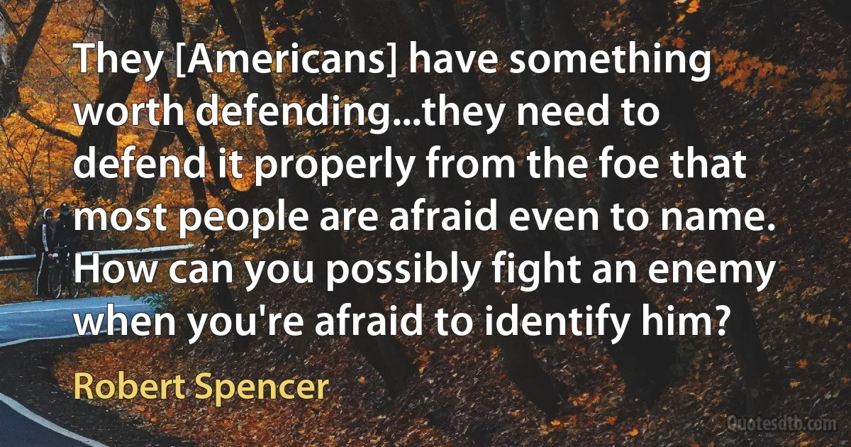 They [Americans] have something worth defending...they need to defend it properly from the foe that most people are afraid even to name. How can you possibly fight an enemy when you're afraid to identify him? (Robert Spencer)