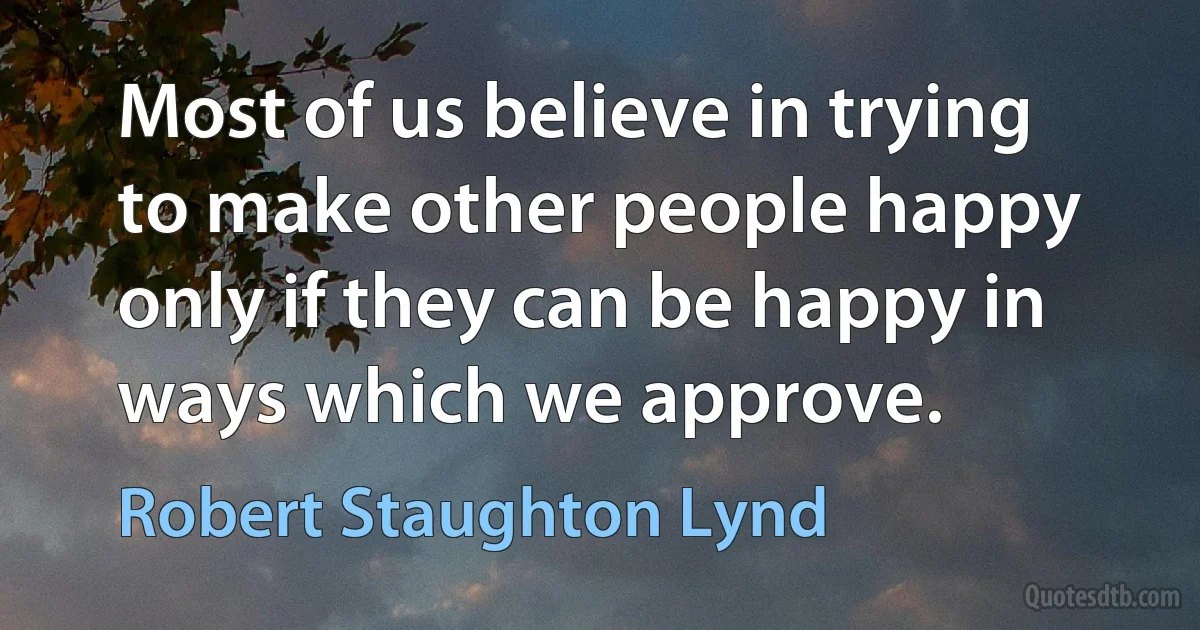 Most of us believe in trying to make other people happy only if they can be happy in ways which we approve. (Robert Staughton Lynd)