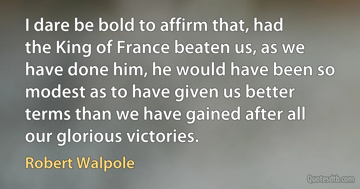 I dare be bold to affirm that, had the King of France beaten us, as we have done him, he would have been so modest as to have given us better terms than we have gained after all our glorious victories. (Robert Walpole)