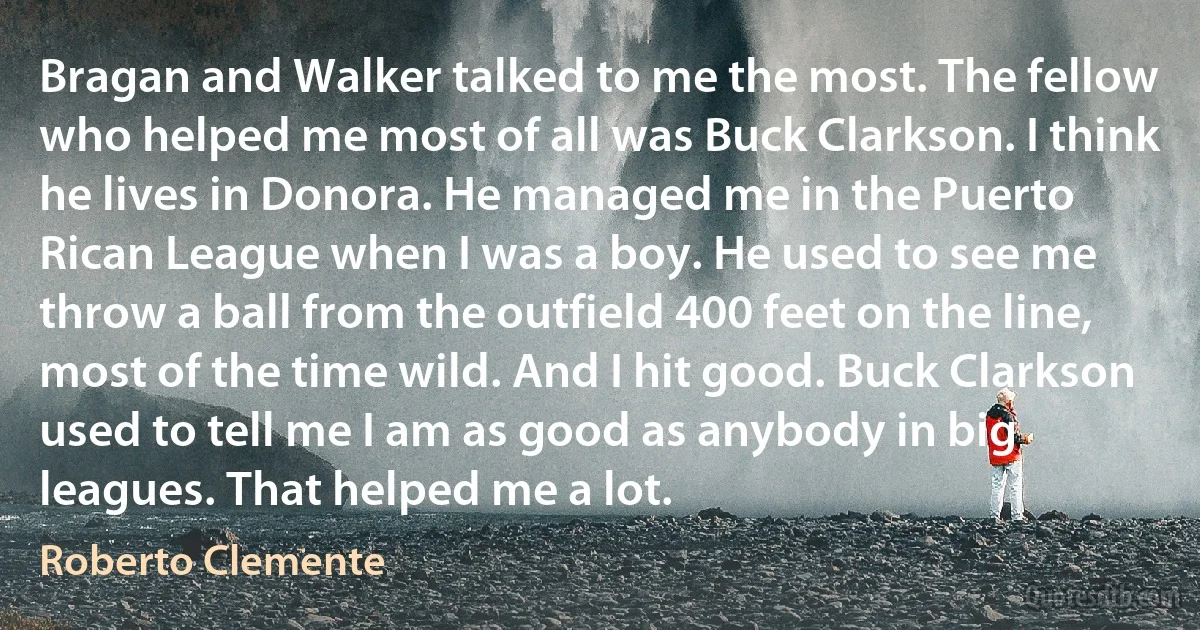 Bragan and Walker talked to me the most. The fellow who helped me most of all was Buck Clarkson. I think he lives in Donora. He managed me in the Puerto Rican League when I was a boy. He used to see me throw a ball from the outfield 400 feet on the line, most of the time wild. And I hit good. Buck Clarkson used to tell me I am as good as anybody in big leagues. That helped me a lot. (Roberto Clemente)