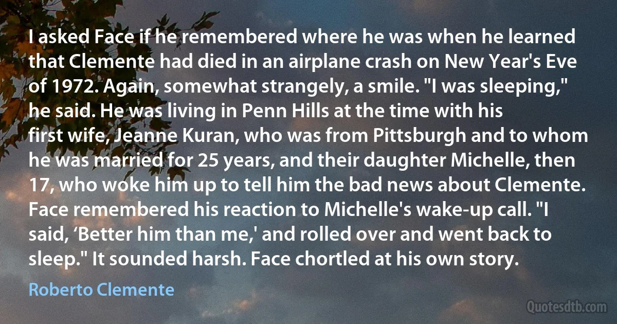 I asked Face if he remembered where he was when he learned that Clemente had died in an airplane crash on New Year's Eve of 1972. Again, somewhat strangely, a smile. "I was sleeping," he said. He was living in Penn Hills at the time with his first wife, Jeanne Kuran, who was from Pittsburgh and to whom he was married for 25 years, and their daughter Michelle, then 17, who woke him up to tell him the bad news about Clemente. Face remembered his reaction to Michelle's wake-up call. "I said, ‘Better him than me,' and rolled over and went back to sleep." It sounded harsh. Face chortled at his own story. (Roberto Clemente)