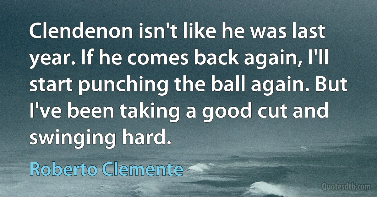 Clendenon isn't like he was last year. If he comes back again, I'll start punching the ball again. But I've been taking a good cut and swinging hard. (Roberto Clemente)