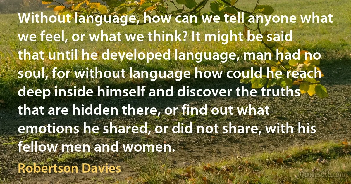 Without language, how can we tell anyone what we feel, or what we think? It might be said that until he developed language, man had no soul, for without language how could he reach deep inside himself and discover the truths that are hidden there, or find out what emotions he shared, or did not share, with his fellow men and women. (Robertson Davies)