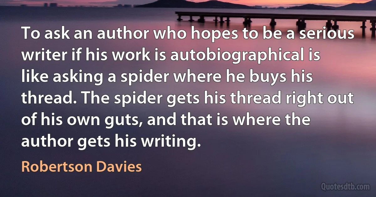 To ask an author who hopes to be a serious writer if his work is autobiographical is like asking a spider where he buys his thread. The spider gets his thread right out of his own guts, and that is where the author gets his writing. (Robertson Davies)