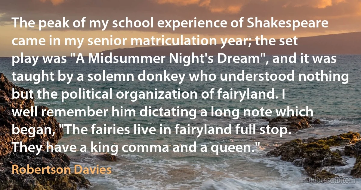 The peak of my school experience of Shakespeare came in my senior matriculation year; the set play was "A Midsummer Night's Dream", and it was taught by a solemn donkey who understood nothing but the political organization of fairyland. I well remember him dictating a long note which began, "The fairies live in fairyland full stop. They have a king comma and a queen." (Robertson Davies)