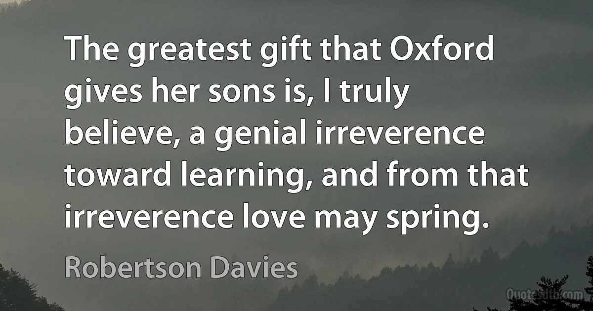 The greatest gift that Oxford gives her sons is, I truly believe, a genial irreverence toward learning, and from that irreverence love may spring. (Robertson Davies)