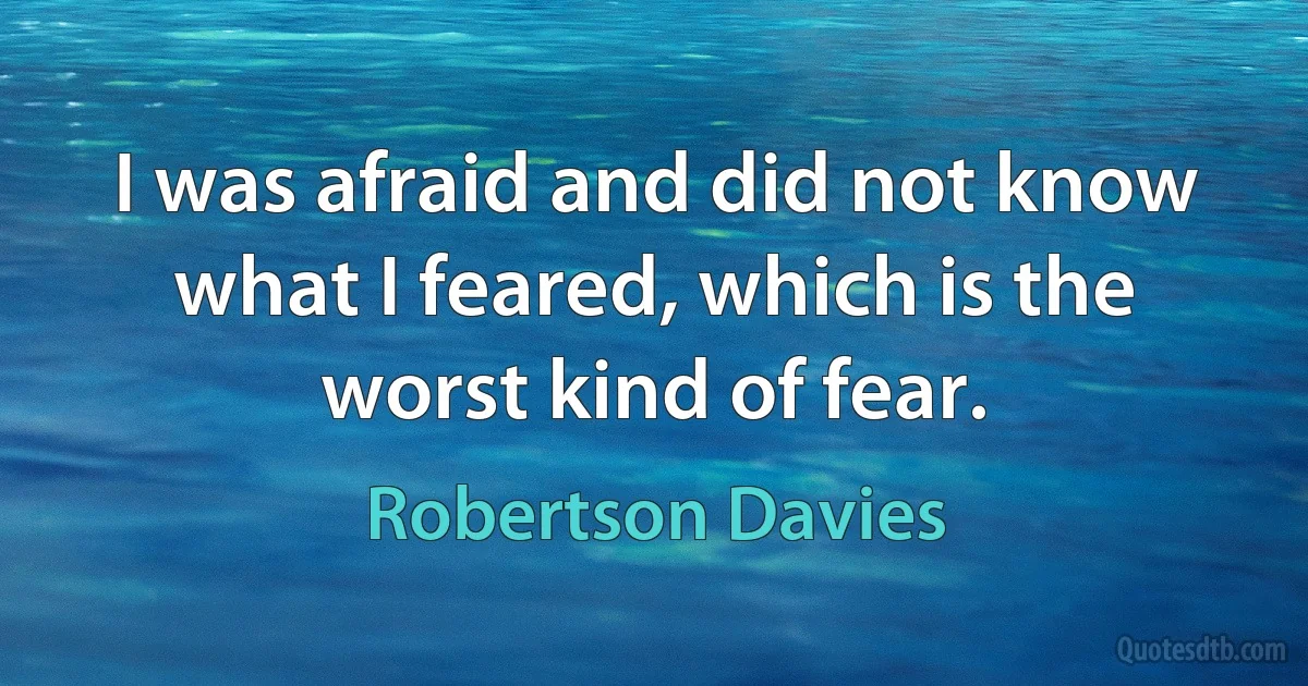 I was afraid and did not know what I feared, which is the worst kind of fear. (Robertson Davies)