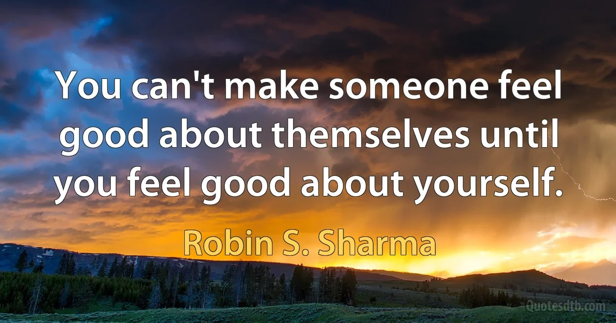 You can't make someone feel good about themselves until you feel good about yourself. (Robin S. Sharma)