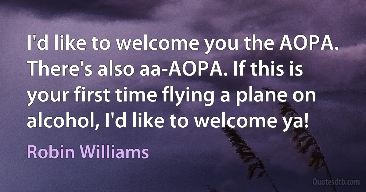 I'd like to welcome you the AOPA. There's also aa-AOPA. If this is your first time flying a plane on alcohol, I'd like to welcome ya! (Robin Williams)