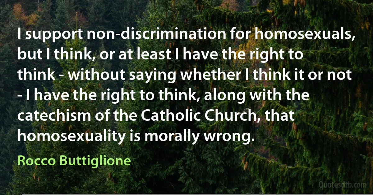 I support non-discrimination for homosexuals, but I think, or at least I have the right to think - without saying whether I think it or not - I have the right to think, along with the catechism of the Catholic Church, that homosexuality is morally wrong. (Rocco Buttiglione)