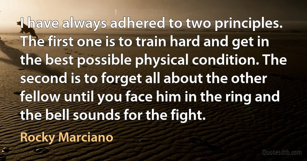 I have always adhered to two principles. The first one is to train hard and get in the best possible physical condition. The second is to forget all about the other fellow until you face him in the ring and the bell sounds for the fight. (Rocky Marciano)