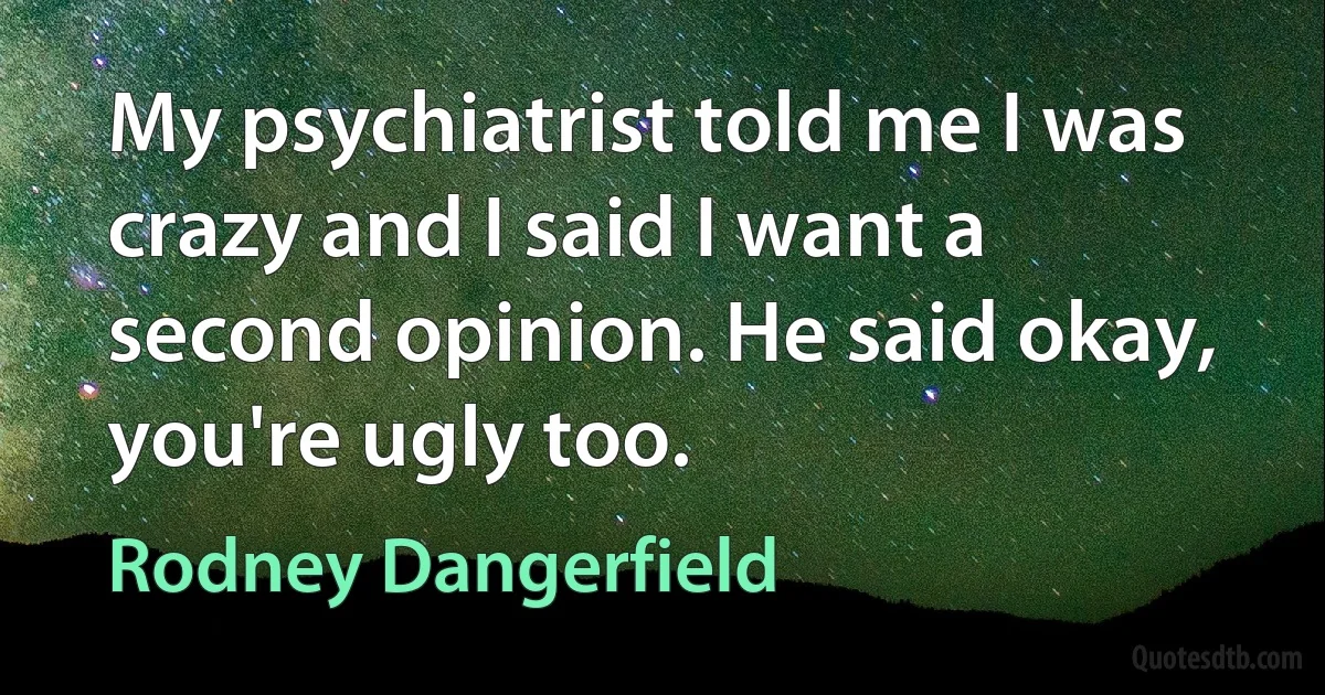 My psychiatrist told me I was crazy and I said I want a second opinion. He said okay, you're ugly too. (Rodney Dangerfield)