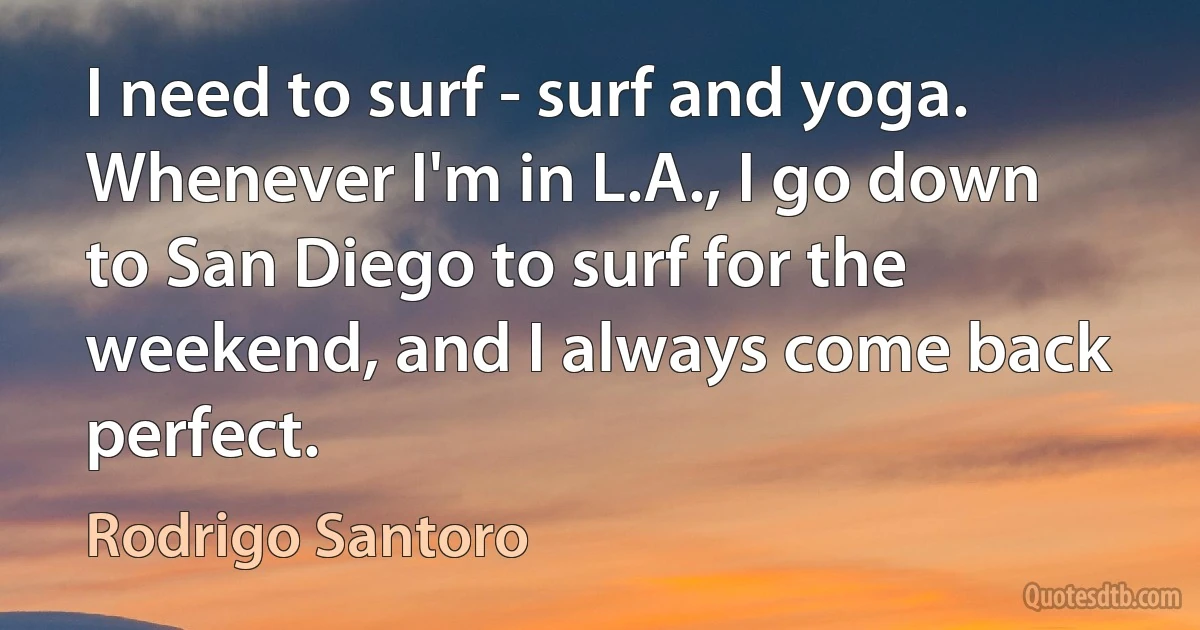 I need to surf - surf and yoga. Whenever I'm in L.A., I go down to San Diego to surf for the weekend, and I always come back perfect. (Rodrigo Santoro)