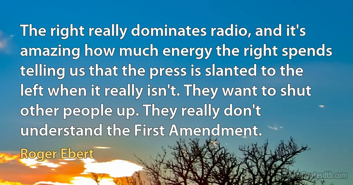 The right really dominates radio, and it's amazing how much energy the right spends telling us that the press is slanted to the left when it really isn't. They want to shut other people up. They really don't understand the First Amendment. (Roger Ebert)