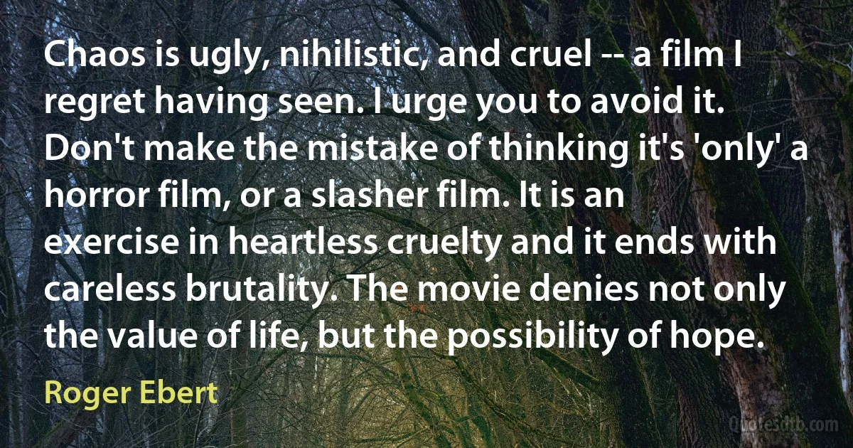 Chaos is ugly, nihilistic, and cruel -- a film I regret having seen. I urge you to avoid it. Don't make the mistake of thinking it's 'only' a horror film, or a slasher film. It is an exercise in heartless cruelty and it ends with careless brutality. The movie denies not only the value of life, but the possibility of hope. (Roger Ebert)