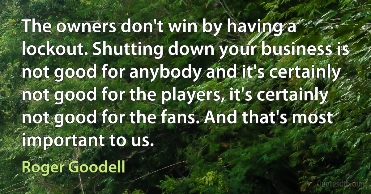 The owners don't win by having a lockout. Shutting down your business is not good for anybody and it's certainly not good for the players, it's certainly not good for the fans. And that's most important to us. (Roger Goodell)