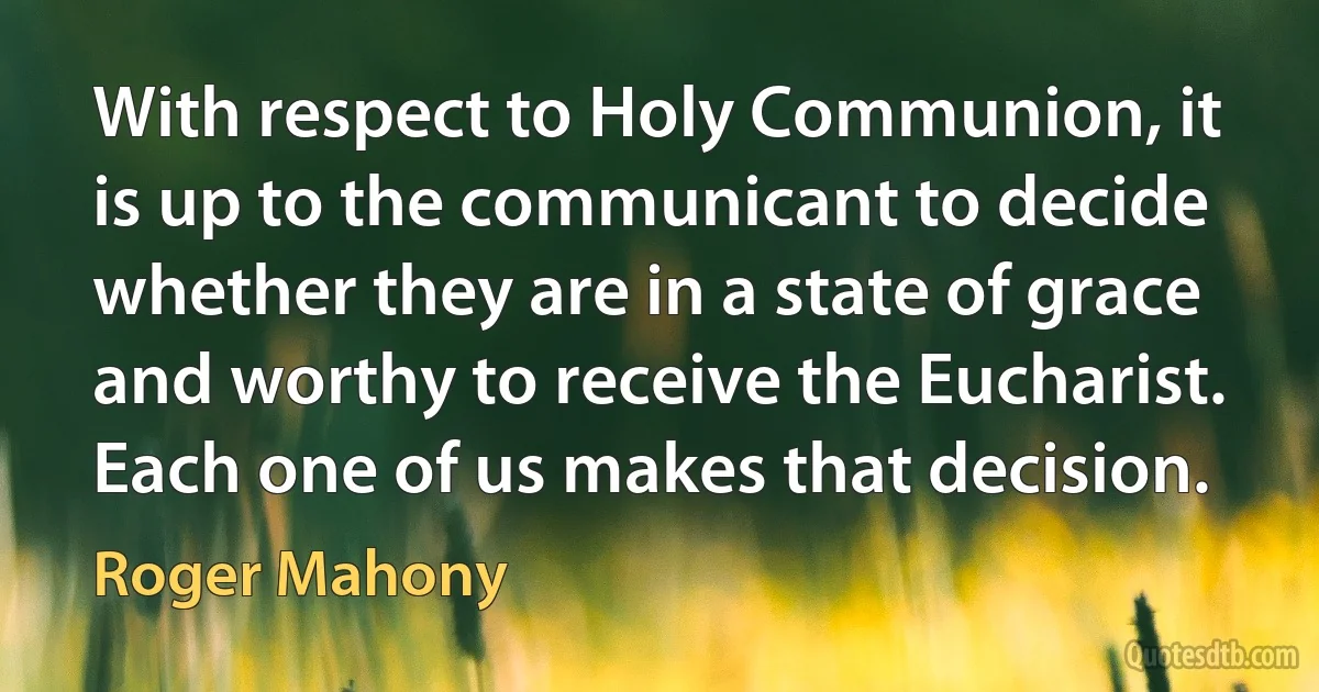 With respect to Holy Communion, it is up to the communicant to decide whether they are in a state of grace and worthy to receive the Eucharist. Each one of us makes that decision. (Roger Mahony)