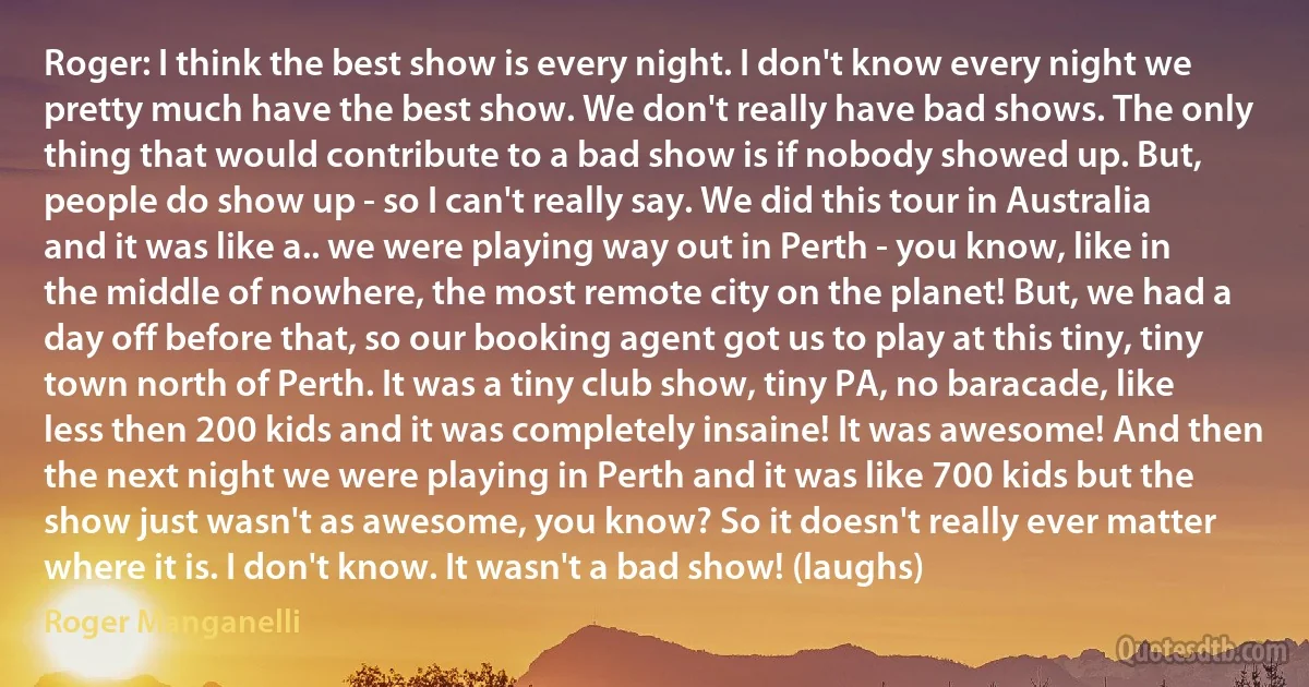 Roger: I think the best show is every night. I don't know every night we pretty much have the best show. We don't really have bad shows. The only thing that would contribute to a bad show is if nobody showed up. But, people do show up - so I can't really say. We did this tour in Australia and it was like a.. we were playing way out in Perth - you know, like in the middle of nowhere, the most remote city on the planet! But, we had a day off before that, so our booking agent got us to play at this tiny, tiny town north of Perth. It was a tiny club show, tiny PA, no baracade, like less then 200 kids and it was completely insaine! It was awesome! And then the next night we were playing in Perth and it was like 700 kids but the show just wasn't as awesome, you know? So it doesn't really ever matter where it is. I don't know. It wasn't a bad show! (laughs) (Roger Manganelli)