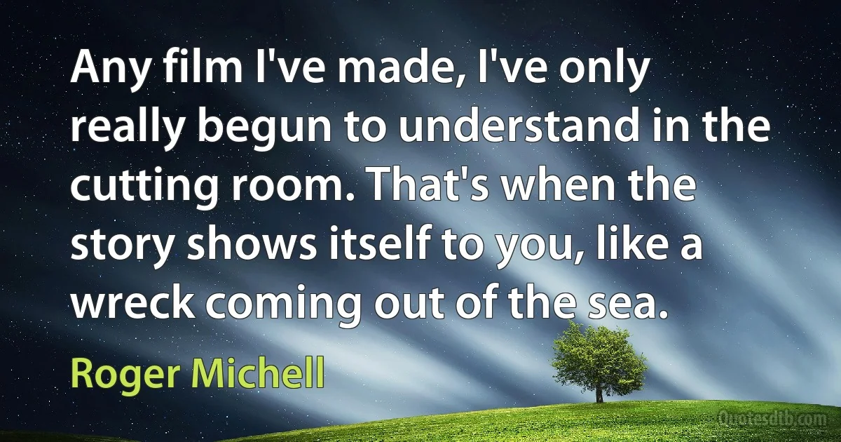 Any film I've made, I've only really begun to understand in the cutting room. That's when the story shows itself to you, like a wreck coming out of the sea. (Roger Michell)