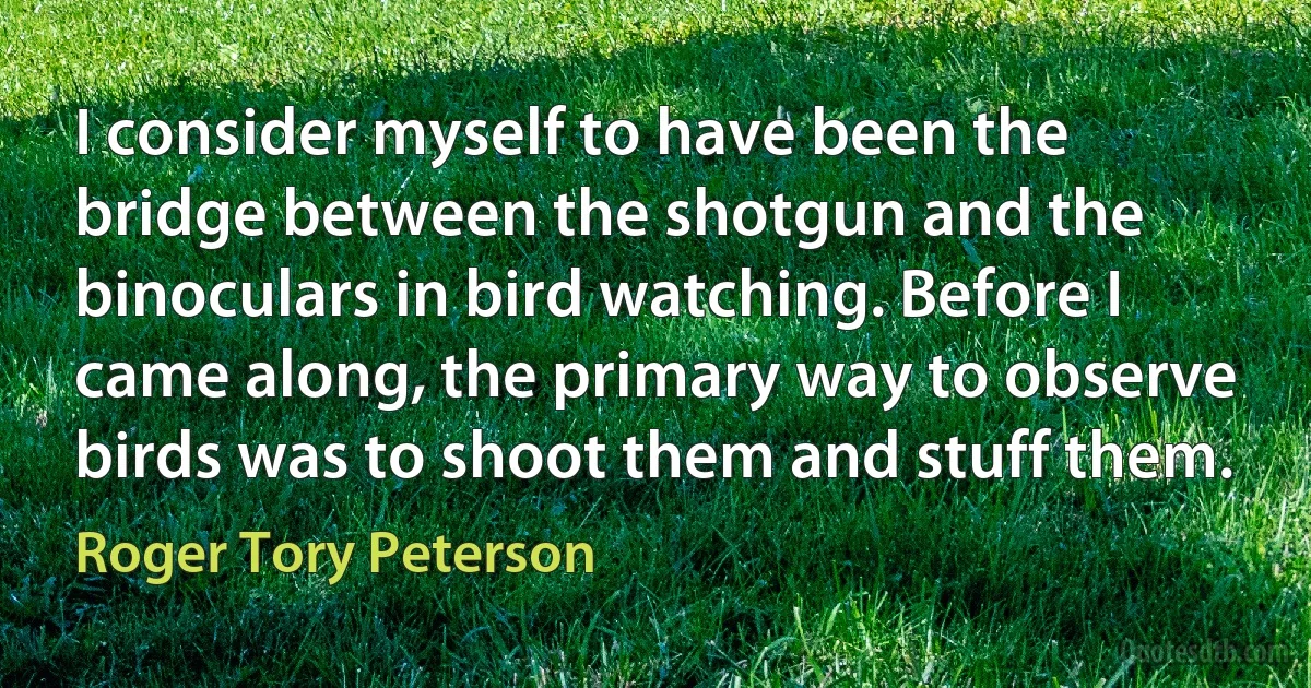 I consider myself to have been the bridge between the shotgun and the binoculars in bird watching. Before I came along, the primary way to observe birds was to shoot them and stuff them. (Roger Tory Peterson)