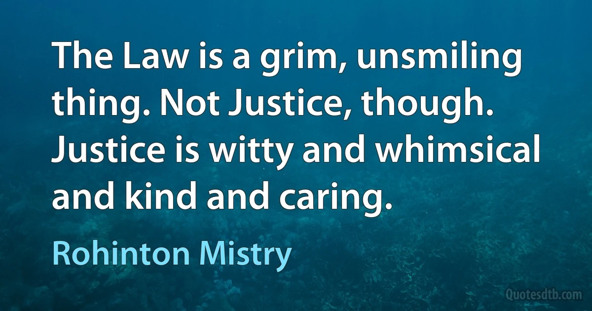 The Law is a grim, unsmiling thing. Not Justice, though. Justice is witty and whimsical and kind and caring. (Rohinton Mistry)