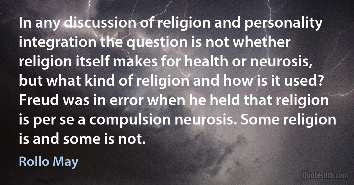 In any discussion of religion and personality integration the question is not whether religion itself makes for health or neurosis, but what kind of religion and how is it used? Freud was in error when he held that religion is per se a compulsion neurosis. Some religion is and some is not. (Rollo May)