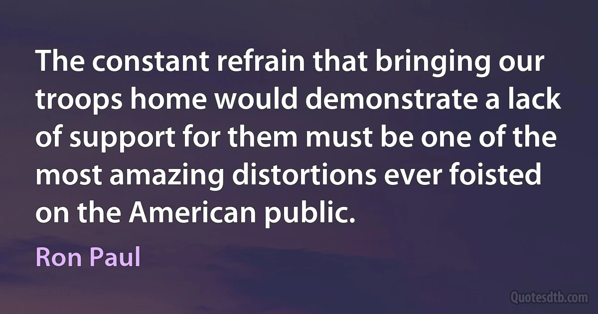 The constant refrain that bringing our troops home would demonstrate a lack of support for them must be one of the most amazing distortions ever foisted on the American public. (Ron Paul)