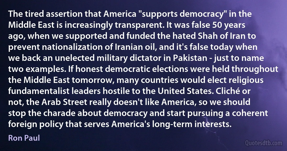 The tired assertion that America "supports democracy" in the Middle East is increasingly transparent. It was false 50 years ago, when we supported and funded the hated Shah of Iran to prevent nationalization of Iranian oil, and it's false today when we back an unelected military dictator in Pakistan - just to name two examples. If honest democratic elections were held throughout the Middle East tomorrow, many countries would elect religious fundamentalist leaders hostile to the United States. Cliché or not, the Arab Street really doesn't like America, so we should stop the charade about democracy and start pursuing a coherent foreign policy that serves America's long-term interests. (Ron Paul)