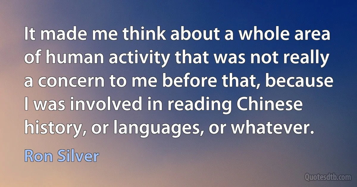 It made me think about a whole area of human activity that was not really a concern to me before that, because I was involved in reading Chinese history, or languages, or whatever. (Ron Silver)