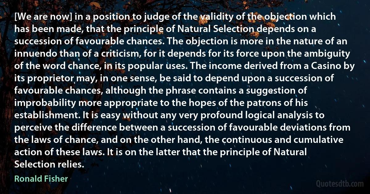 [We are now] in a position to judge of the validity of the objection which has been made, that the principle of Natural Selection depends on a succession of favourable chances. The objection is more in the nature of an innuendo than of a criticism, for it depends for its force upon the ambiguity of the word chance, in its popular uses. The income derived from a Casino by its proprietor may, in one sense, be said to depend upon a succession of favourable chances, although the phrase contains a suggestion of improbability more appropriate to the hopes of the patrons of his establishment. It is easy without any very profound logical analysis to perceive the difference between a succession of favourable deviations from the laws of chance, and on the other hand, the continuous and cumulative action of these laws. It is on the latter that the principle of Natural Selection relies. (Ronald Fisher)