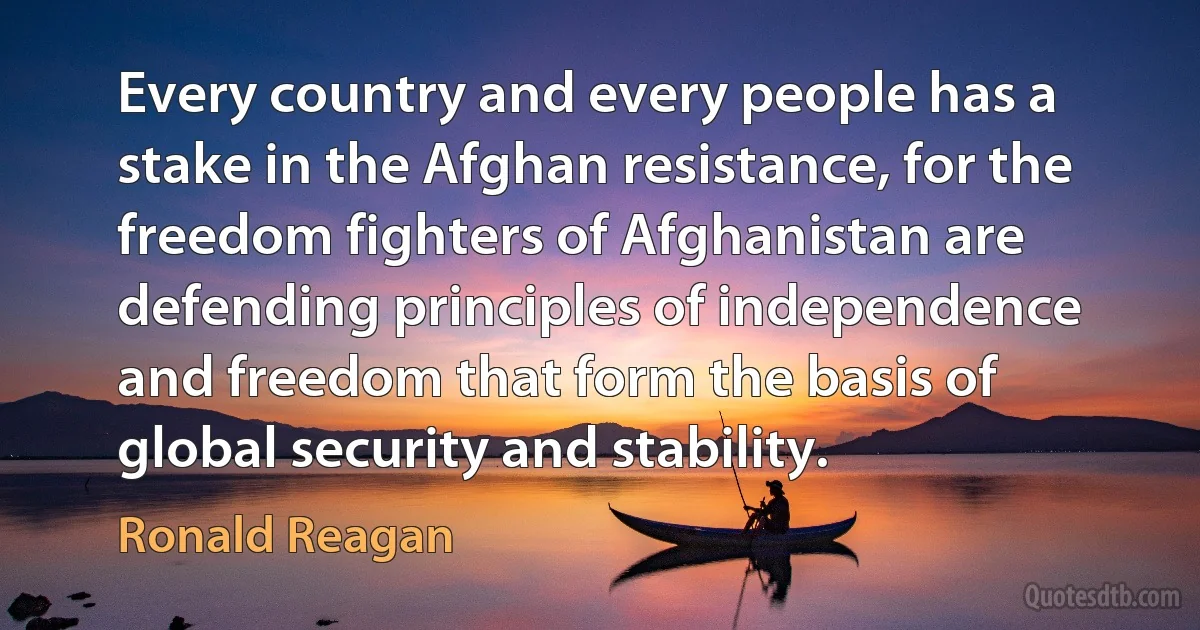 Every country and every people has a stake in the Afghan resistance, for the freedom fighters of Afghanistan are defending principles of independence and freedom that form the basis of global security and stability. (Ronald Reagan)