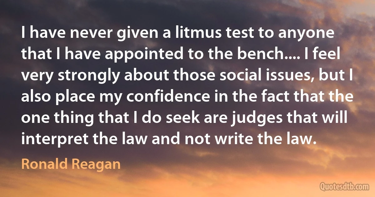 I have never given a litmus test to anyone that I have appointed to the bench.... I feel very strongly about those social issues, but I also place my confidence in the fact that the one thing that I do seek are judges that will interpret the law and not write the law. (Ronald Reagan)