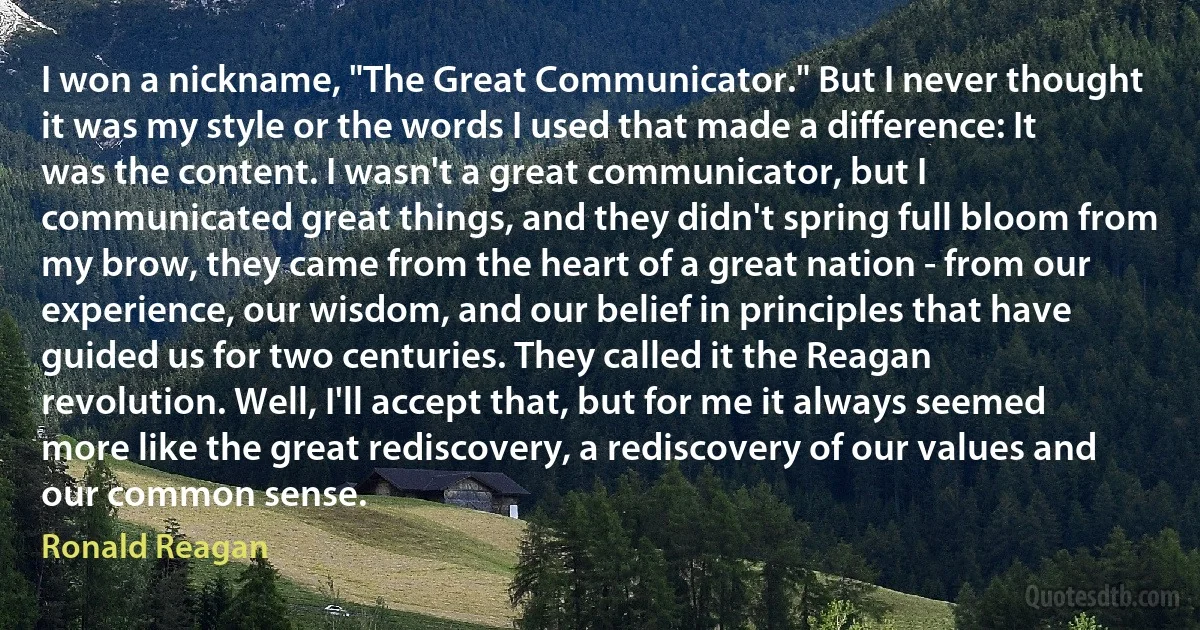 I won a nickname, "The Great Communicator." But I never thought it was my style or the words I used that made a difference: It was the content. I wasn't a great communicator, but I communicated great things, and they didn't spring full bloom from my brow, they came from the heart of a great nation - from our experience, our wisdom, and our belief in principles that have guided us for two centuries. They called it the Reagan revolution. Well, I'll accept that, but for me it always seemed more like the great rediscovery, a rediscovery of our values and our common sense. (Ronald Reagan)