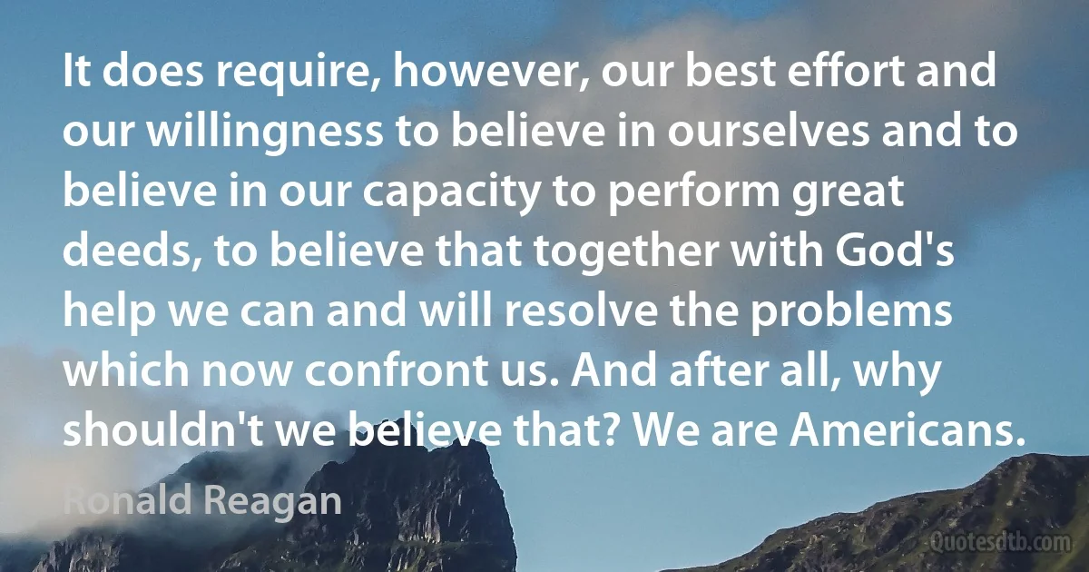 It does require, however, our best effort and our willingness to believe in ourselves and to believe in our capacity to perform great deeds, to believe that together with God's help we can and will resolve the problems which now confront us. And after all, why shouldn't we believe that? We are Americans. (Ronald Reagan)