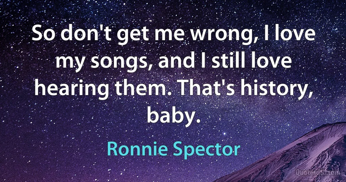 So don't get me wrong, I love my songs, and I still love hearing them. That's history, baby. (Ronnie Spector)