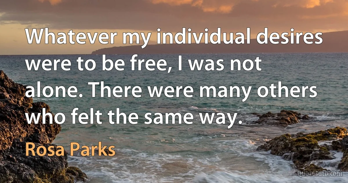 Whatever my individual desires were to be free, I was not alone. There were many others who felt the same way. (Rosa Parks)