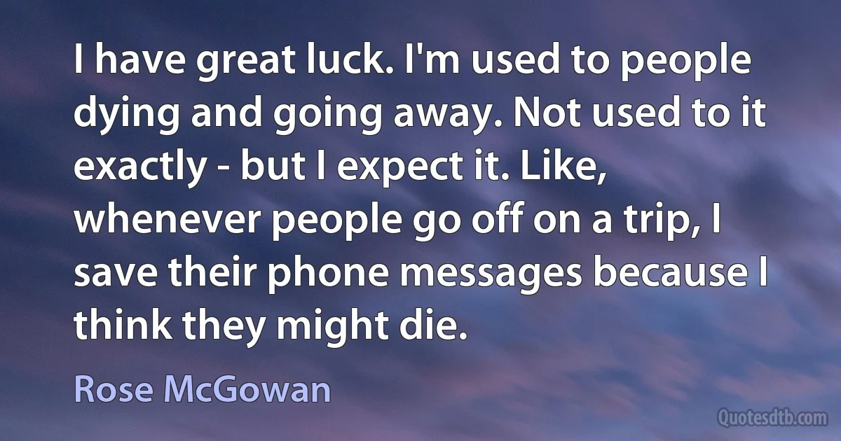 I have great luck. I'm used to people dying and going away. Not used to it exactly - but I expect it. Like, whenever people go off on a trip, I save their phone messages because I think they might die. (Rose McGowan)