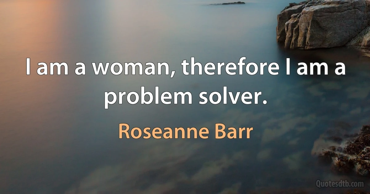 I am a woman, therefore I am a problem solver. (Roseanne Barr)