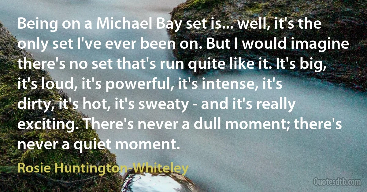 Being on a Michael Bay set is... well, it's the only set I've ever been on. But I would imagine there's no set that's run quite like it. It's big, it's loud, it's powerful, it's intense, it's dirty, it's hot, it's sweaty - and it's really exciting. There's never a dull moment; there's never a quiet moment. (Rosie Huntington-Whiteley)