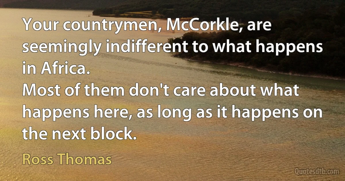 Your countrymen, McCorkle, are seemingly indifferent to what happens in Africa.
Most of them don't care about what happens here, as long as it happens on the next block. (Ross Thomas)