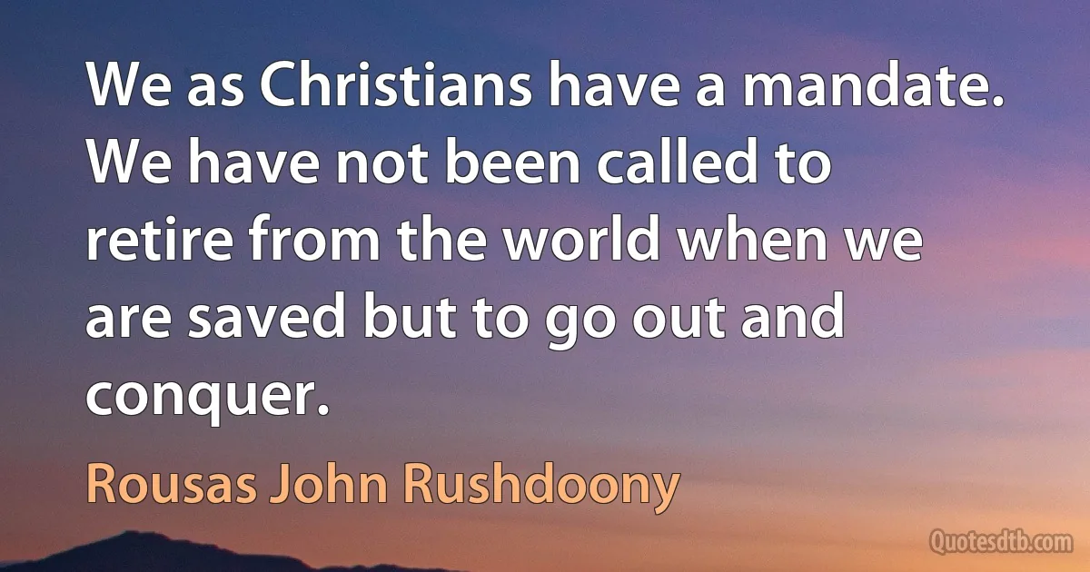 We as Christians have a mandate. We have not been called to retire from the world when we are saved but to go out and conquer. (Rousas John Rushdoony)