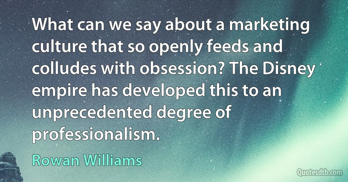 What can we say about a marketing culture that so openly feeds and colludes with obsession? The Disney empire has developed this to an unprecedented degree of professionalism. (Rowan Williams)