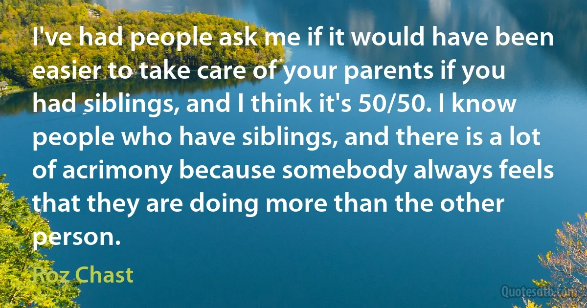 I've had people ask me if it would have been easier to take care of your parents if you had siblings, and I think it's 50/50. I know people who have siblings, and there is a lot of acrimony because somebody always feels that they are doing more than the other person. (Roz Chast)