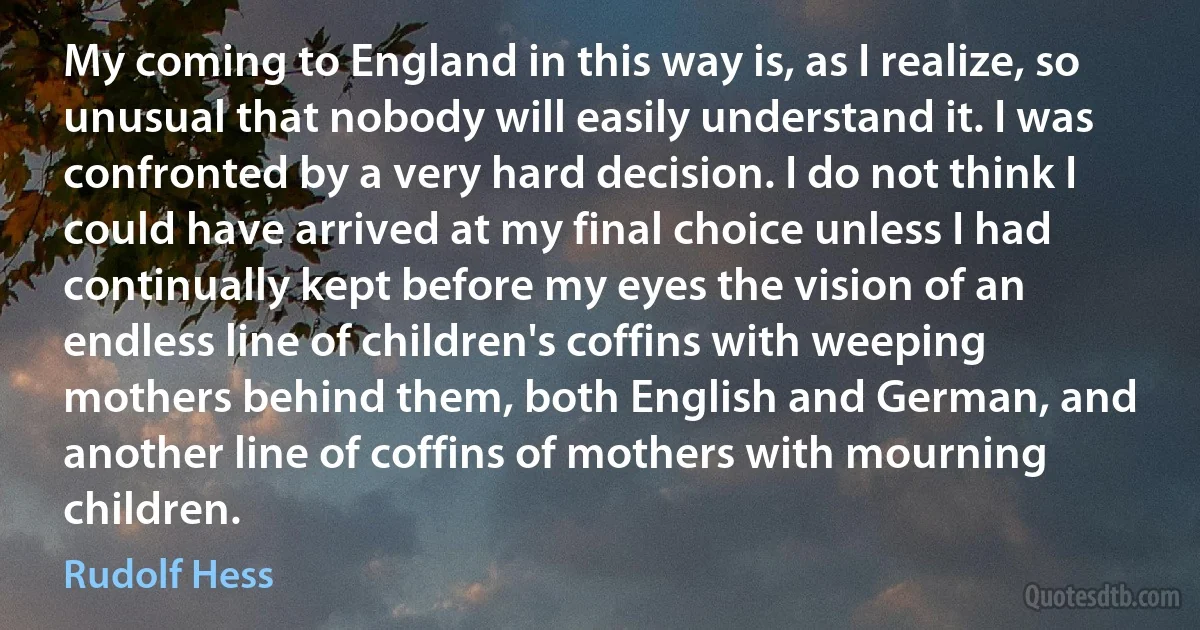 My coming to England in this way is, as I realize, so unusual that nobody will easily understand it. I was confronted by a very hard decision. I do not think I could have arrived at my final choice unless I had continually kept before my eyes the vision of an endless line of children's coffins with weeping mothers behind them, both English and German, and another line of coffins of mothers with mourning children. (Rudolf Hess)