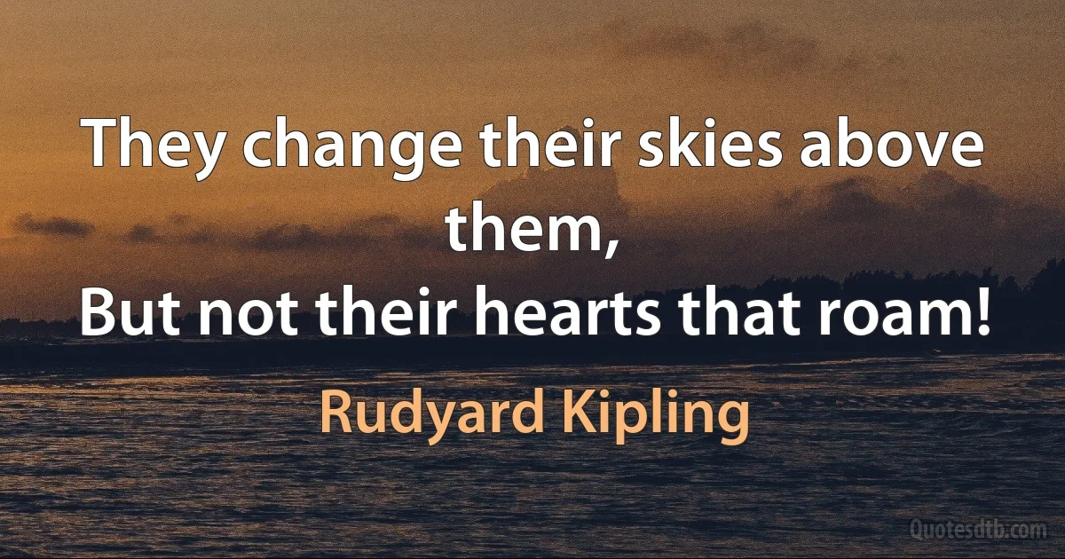 They change their skies above them,
But not their hearts that roam! (Rudyard Kipling)