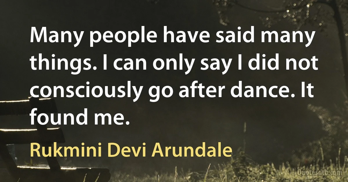 Many people have said many things. I can only say I did not consciously go after dance. It found me. (Rukmini Devi Arundale)