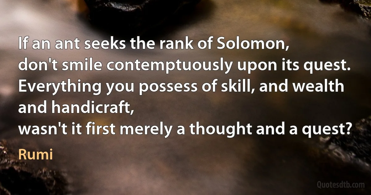 If an ant seeks the rank of Solomon,
don't smile contemptuously upon its quest.
Everything you possess of skill, and wealth and handicraft,
wasn't it first merely a thought and a quest? (Rumi)